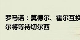 罗马诺：莫德尔、霍尔互换交易即将告吹，霍尔将等待切尔西