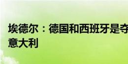 埃德尔：德国和西班牙是夺冠热门，但我支持意大利