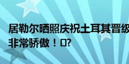 居勒尔晒照庆祝土耳其晋级：为这个团队感到非常骄傲！️?