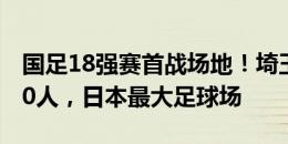 国足18强赛首战场地！埼玉球场可容纳63700人，日本最大足球场