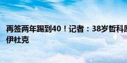 再签两年踢到40！记者：38岁哲科愿意加盟克罗地亚球队哈伊杜克