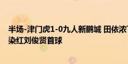 半场-津门虎1-0九人新鹏城 田依浓飞铲&蒂亚戈拳击染红刘俊贤首球