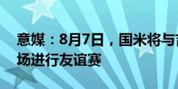 意媒：8月7日，国米将与吉达联合在蒙扎主场进行友谊赛