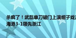 杀疯了！武磊单刀破门上演帽子戏法&赛季第19球！海港3-1领先浙江