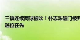 三镇连续两球被吹！朴志洙破门被判冲撞门将，陶强龙进球越位在先