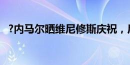 ?内马尔晒维尼修斯庆祝，后者转发：偶像