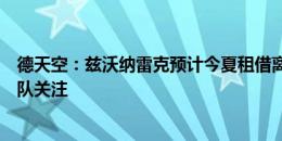 德天空：兹沃纳雷克预计今夏租借离开拜仁，阿贾克斯等多队关注