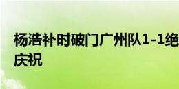 杨浩补时破门广州队1-1绝平，萨尔瓦多激情庆祝