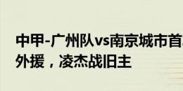 中甲-广州队vs南京城市首发：三外援对决双外援，凌杰战旧主