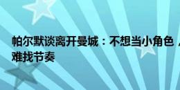 帕尔默谈离开曼城：不想当小角色，上20分钟然后5场不上难找节奏