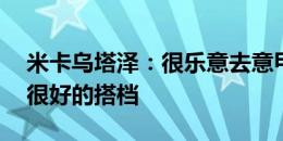 米卡乌塔泽：很乐意去意甲踢球 我和K77是很好的搭档