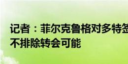 记者：菲尔克鲁格对多特签吉拉西感到不满，不排除转会可能