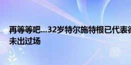 再等等吧...32岁特尔施特根已代表德国征战4届大赛，至今未出过场