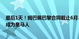 最后1天！姆巴佩巴黎合同截止6月30日，7月1日他将正式成为皇马人