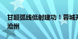 甘超弧线低射建功！蓉城开场6分钟1-0领先沧州