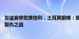 友谊赛惨败奥地利，土耳其前锋：我们把16强踢奥地利视为复仇之战