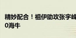 精妙配合！祖伊助攻张宇峰推射破门，亚泰2-0海牛