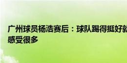 广州球员杨浩赛后：球队踢得挺好就是没把握机会，进球时感受很多