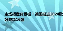 主场拒做背景板！德国挺进2024欧洲杯8强，前3届大赛最好成绩16强