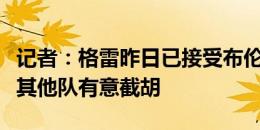 记者：格雷昨日已接受布伦特福德体检，目前其他队有意截胡