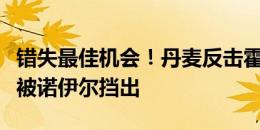 错失最佳机会！丹麦反击霍伊伦单刀挑射，球被诺伊尔挡出