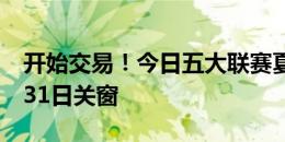 开始交易！今日五大联赛夏窗全部开启，8月31日关窗