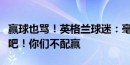 赢球也骂！英格兰球迷：毫无技战术，南门走吧！你们不配赢