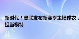 新时代！曼联发布新赛季主场球衣，梅努、加纳乔、霍伊伦担当模特