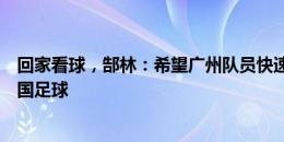 回家看球，郜林：希望广州队员快速成长，未来能帮助到中国足球