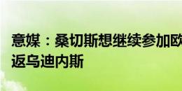 意媒：桑切斯想继续参加欧战，目前不考虑重返乌迪内斯