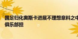 国足归化奥斯卡进展不理想意料之中，足协只享受结果风险俱乐部担