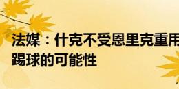 法媒：什克不受恩里克重用，他不排除回意甲踢球的可能性