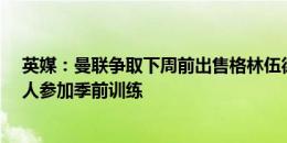 英媒：曼联争取下周前出售格林伍德&桑乔，避免两人参加季前训练