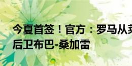 今夏首签！官方：罗马从莱万特签下16岁右后卫布巴-桑加雷