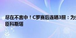 尽在不言中！C罗赛后连晒3照：为失点道歉+老友佩佩+功臣科斯塔