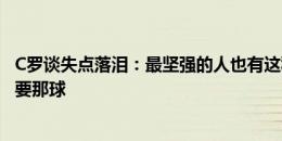 C罗谈失点落泪：最坚强的人也有这种时刻 我很难过 球队需要那球