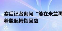 赛后记者询问“能在米兰再见吗”？卢卡库笑着竖起拇指回应