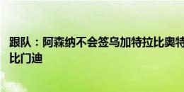 跟队：阿森纳不会签乌加特拉比奥特 他们未完全放弃引进祖比门迪