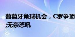 葡萄牙角球机会，C罗争顶时冲撞门将&无奈怒吼