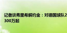 记者谈弗里希解约金：对德国球队2000万欧，对英超意甲2300万起