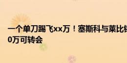 一个单刀踢飞xx万！塞斯科与莱比锡有协议，明夏最高7500万可转会