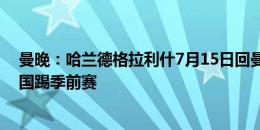 曼晚：哈兰德格拉利什7月15日回曼城集合，7月19日飞美国踢季前赛