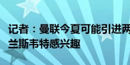 记者：曼联今夏可能引进两名中卫，仍然对布兰斯韦特感兴趣