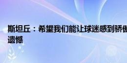 斯坦丘：希望我们能让球迷感到骄傲，我认为我们不应该有遗憾