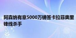 阿森纳有意5000万镑签卡拉菲奥里，詹俊：球队最急需的是锋线杀手