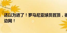 还以为进了！罗马尼亚球员冒顶，德弗里后点头球冲顶击中边网！