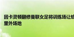 因卡灵顿翻修曼联女足将训练场让给男队，前者或借用80公里外场地