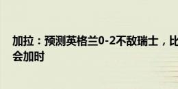 加拉：预测英格兰0-2不敌瑞士，比赛常规时间决出胜负不会加时