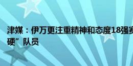 津媒：伊万更注重精神和态度18强赛会选更多“精神层面强硬”队员