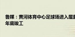 鲁媒：黄河体育中心足球场进入屋盖钢结构施工阶段 2026年底竣工